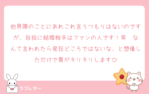 他界隈のことにあれこれ言うつもりはないのですが、自担に結婚相手はファンの人です！笑  なんて言われたら発狂どころではないな、と想像しただけで胃がキリキリします