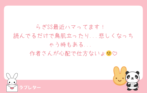 らぎSS最近ハマってます！
読んでるだけで鳥肌立ったり...悲しくなっちゃう時もある...
作者さんが心配で仕方ないょ😟