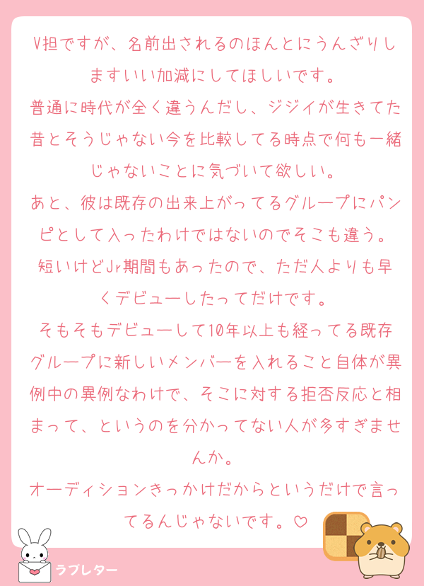 V担ですが、名前出されるのほんとにうんざりしますいい加減にしてほしいです。
普通に時代が全く違うんだし、ジジイが生きてた昔とそうじゃない今を比較してる時点で何も一緒じゃないことに気づいて欲しい。
あと、彼は既存の出来上がってるグループにパンピとして入ったわけではないのでそこも違う。
短いけどJr期間もあったので、ただ人よりも早くデビューしたってだけです。
そもそもデビューして10年以上も経ってる既存グループに新しいメンバーを入れること自体が異例中の異例なわけで、そこに対する拒否反応と相まって、というのを分かってない人が多すぎませんか。
オーディションきっかけだからというだけで言ってるんじゃないです。