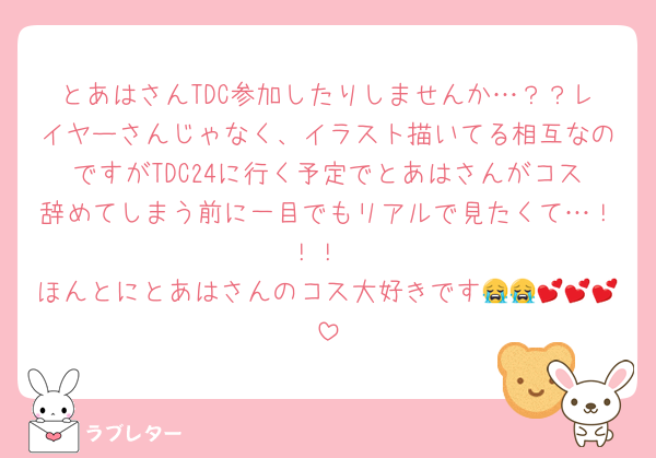とあはさんTDC参加したりしませんか…？？レイヤーさんじゃなく、イラスト描いてる相互なのですがTDC24に行く予定でとあはさんがコス辞めてしまう前に一目でもリアルで見たくて…！！！
ほんとにとあはさんのコス大好きです😭😭💕💕💕