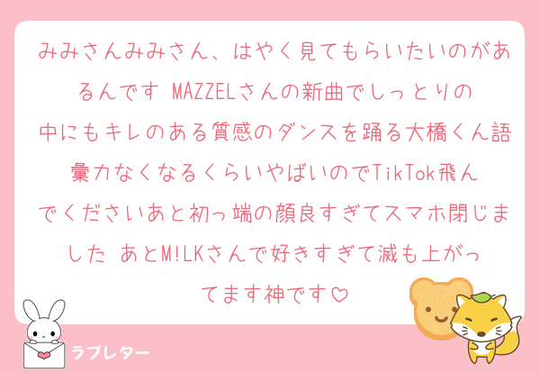 みみさんみみさん、はやく見てもらいたいのがあるんです MAZZELさんの新曲でしっとりの中にもキレのある質感のダンスを踊る大橋くん語彙力なくなるくらいやばいのでTikTok飛んでくださいあと初っ端の顔良すぎてスマホ閉じました あとM!LKさんで好きすぎて滅も上がってます神です
