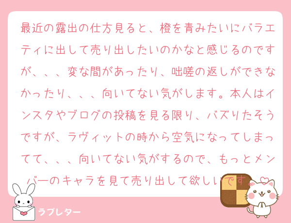 最近の露出の仕方見ると、橙を青みたいにバラエティに出して売り出したいのかなと感じるのですが、、、変な間があったり、咄嗟の返しができなかったり、、、向いてない気がします。本人はインスタやブログの投稿を見る限り、バズりたそうですが、ラヴィットの時から空気になってしまってて、、、向いてない気がするので、もっとメンバーのキャラを見て売り出して欲しいです。