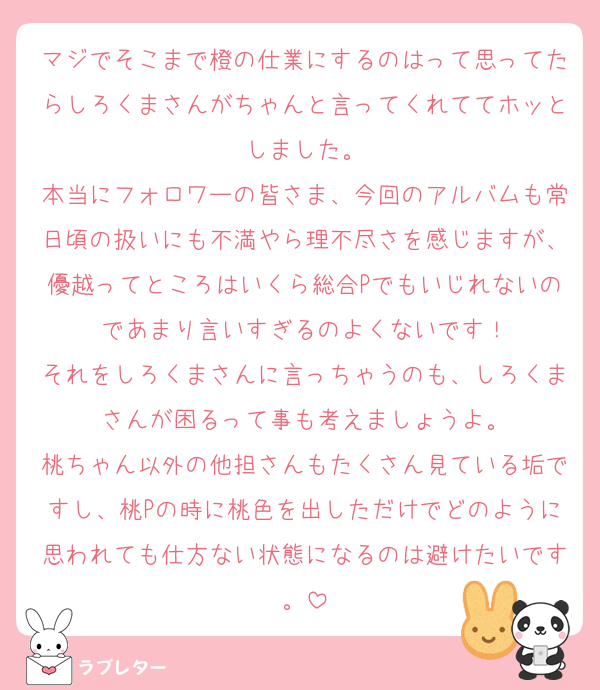 マジでそこまで橙の仕業にするのはって思ってたらしろくまさんがちゃんと言ってくれててホッとしました。
本当にフォロワーの皆さま、今回のアルバムも常日頃の扱いにも不満やら理不尽さを感じますが、優越ってところはいくら総合Pでもいじれないのであまり言いすぎるのよくないです！
それをしろくまさんに言っちゃうのも、しろくまさんが困るって事も考えましょうよ。
桃ちゃん以外の他担さんもたくさん見ている垢ですし、桃Pの時に桃色を出しただけでどのように思われても仕方ない状態になるのは避けたいです。
