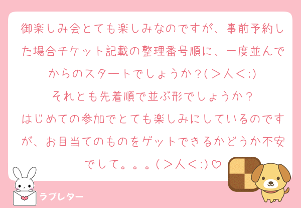 御楽しみ会とても楽しみなのですが、事前予約した場合チケット記載の整理番号順に、一度並んでからのスタートでしょうか？(＞人＜;)
それとも先着順で並ぶ形でしょうか？
はじめての参加でとても楽しみにしているのですが、お目当てのものをゲットできるかどうか不安でして。。。(＞人＜;)