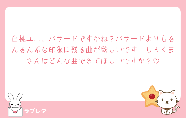 白桃ユニ、バラードですかね？バラードよりもるんるん系な印象に残る曲が欲しいです🥲しろくまさんはどんな曲できてほしいですか？