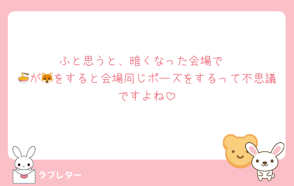 ふと思うと、暗くなった会場で
🍜が🦊をすると会場同じポーズをするって不思議ですよね