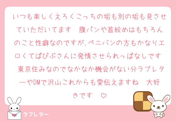 いつも楽しくえろくこっちの垢も別の垢も見させていただいてます♡♡腹パンや首絞めはもちろんのこと性癖なのですが､ペニバンの方もかなりエロくてぱぴぶさんに発情させられっぱなしです♡♡東京住みなのでなかなか機会がない分ラブレターやDMで沢山これからも愛伝えますね♡♡大好きです♡♡