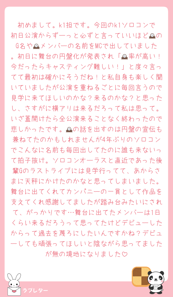 初めまして。k1担です。今回のk1ソロコンで初日公演からずーっと必ずと言っていいほど🕰のG名や🕰メンバーの名前をMCで出していました。初日に舞台の円盤化が発表され「🕰率が高い！今だったらキャスティング難しい！」と度々言ってて最初は確かにそうだね！と私自身も楽しく聞いていましたが公演を重ねるごとに毎回言うので見学に来てほしいのかな？来るのかな？と思ったし、さすがに横アリは来るだろって私は思って。いざ蓋開けたら全公演来ることなく終わったので悲しかったです。🕰の話を出すのは円盤の宣伝も兼ねてたのかもしれませんが4年ぶりのソロコンでこんなに名前も毎回出してたのに誰も来ないって拍子抜け。ソロコンオーラスと直近であった後輩Gのラストライブには見学行ってて、あからさまに天秤にかけたのかなと思ってしまいました。舞台に出てくれてカンパニーの一員として作品を支えてくれ感謝してましたが踏み台みたいにされて、がっかりです…舞台に出てたメンバーは1日くらい来るだろうって思ってたけどデビューしたからって過去を蔑ろにしたいんですかね？デビューしても頑張ってほしいと陰ながら思ってましたが無の境地になりました