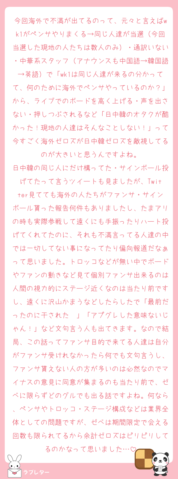 今回海外で不満が出てるのって、元々と言えばwk1がペンサやりまくる→同じ人達が当選（今回当選した現地の人たちは数人のみ）・通訳いない・中華系スタッフ（アナウンスも中国語→韓国語→英語）で「wk1は同じ人達が来るの分かってて、何のために海外でペンサやっているのか？」から、ライブでのボードを高く上げる・声を出さない・押しつぶされるなど「日中韓のオタクが酷かった！現地の人達はそんなことしない！」って今すごく海外ゼロズが日中韓ゼロズを敵視してるのが大きいと思うんですよね。
日中韓の同じ人にだけ構ってた・サインボール投げてたって言うツイートも見ましたが、Twitter見てても海外の人たちがファンサ・サインボール貰った報告何件もありましたし、たまアリの時も実際参戦して遠くにも手振ったりハート投げてくれてたのに、それも不満言ってる人達の中では一切してない事になってたり偏向報道だなぁって思いました。トロッコなどが無い中でボードやファンの動きなど見て個別ファンサ出来るのは人間の視力的にステージ近くなのは当たり前ですし、遠くに沢山かまうなどしたらしたで「最前だったのに干された〜」「アプグレした意味ないじゃん！」など文句言う人も出てきます。なので結局、この話ってファンサ目的で来てる人達は自分がファンサ受けれなかったら何でも文句言うし、ファンサ貰えない人の方が多いのは必然なのでマイナスの意見に同意が集まるのも当たり前で、ゼベに限らずどのグルでも出る話ですよね。何なら、ペンサやトロッコ・ステージ構成などは業界全体としての問題ですが、ゼベは期間限定で会える回数も限られてるから余計ゼロズはピリピリしてるのかなって思いました…