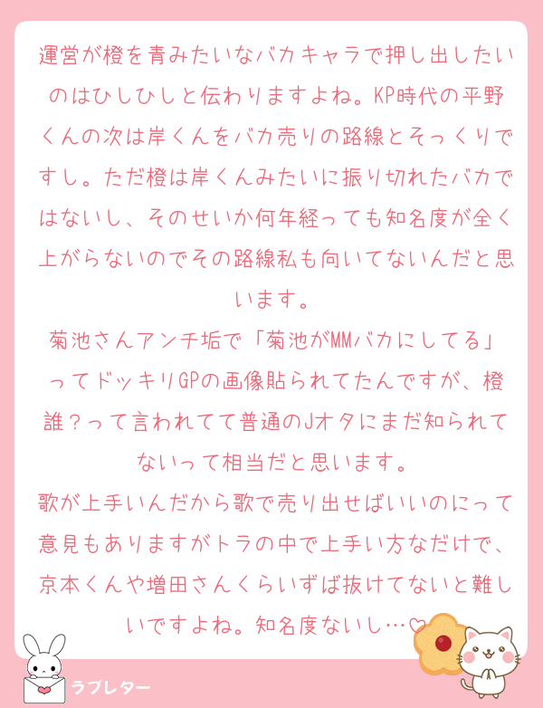 運営が橙を青みたいなバカキャラで押し出したいのはひしひしと伝わりますよね。KP時代の平野くんの次は岸くんをバカ売りの路線とそっくりですし。ただ橙は岸くんみたいに振り切れたバカではないし、そのせいか何年経っても知名度が全く上がらないのでその路線私も向いてないんだと思います。
菊池さんアンチ垢で「菊池がMMバカにしてる」ってドッキリGPの画像貼られてたんですが、橙誰？って言われてて普通のJオタにまだ知られてないって相当だと思います。
歌が上手いんだから歌で売り出せばいいのにって意見もありますがトラの中で上手い方なだけで、京本くんや増田さんくらいずば抜けてないと難しいですよね。知名度ないし…