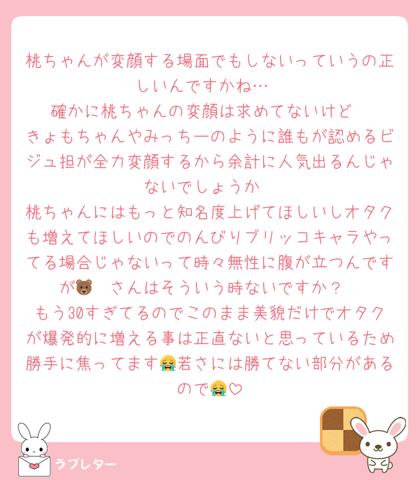 桃ちゃんが変顔する場面でもしないっていうの正しいんですかね…
確かに桃ちゃんの変顔は求めてないけど
きょもちゃんやみっちーのように誰もが認めるビジュ担が全力変顔するから余計に人気出るんじゃないでしょうか
桃ちゃんにはもっと知名度上げてほしいしオタクも増えてほしいのでのんびりブリッコキャラやってる場合じゃないって時々無性に腹が立つんですが🐻‍❄️さんはそういう時ないですか？
もう30すぎてるのでこのまま美貌だけでオタクが爆発的に増える事は正直ないと思っているため勝手に焦ってます😭若さには勝てない部分があるので😭