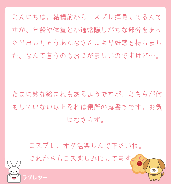 こんにちは。結構前からコスプレ拝見してるんですが、年齢や体重とか通常隠しがちな部分をあっさり出しちゃうあんなさんにより好感を持ちました。なんて言うのもおこがましいのですけど…。

たまに妙な絡まれもあるようですが、こちらが何もしていない以上それは便所の落書きです。お気になさらず。

コスプレ、オタ活楽しんで下さいね。
これからもコス楽しみにしてます。