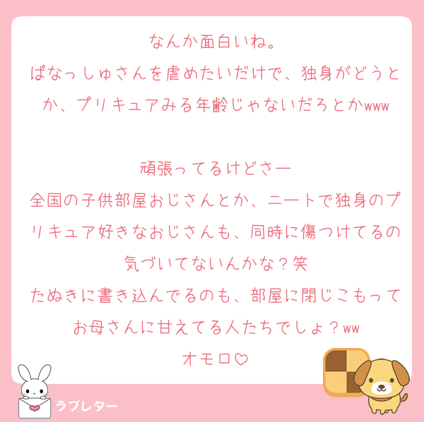 なんか面白いね。
ぱなっしゅさんを虐めたいだけで、独身がどうとか、プリキュアみる年齢じゃないだろとかwww
頑張ってるけどさー
全国の子供部屋おじさんとか、ニートで独身のプリキュア好きなおじさんも、同時に傷つけてるの気づいてないんかな？笑
たぬきに書き込んでるのも、部屋に閉じこもってお母さんに甘えてる人たちでしょ？ww
オモロ