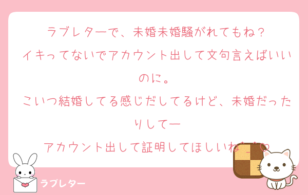 ラブレターで、未婚未婚騒がれてもね？
イキってないでアカウント出して文句言えばいいのに。
こいつ結婚してる感じだしてるけど、未婚だったりしてー
アカウント出して証明してほしいね^_^