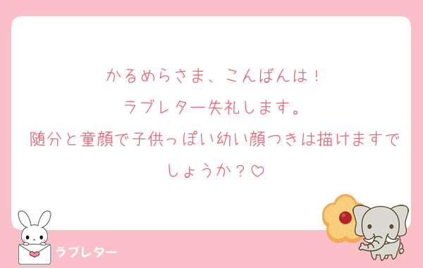 かるめらさま、こんばんは！
ラブレター失礼します。
随分と童顔で子供っぽい幼い顔つきは描けますでしょうか？