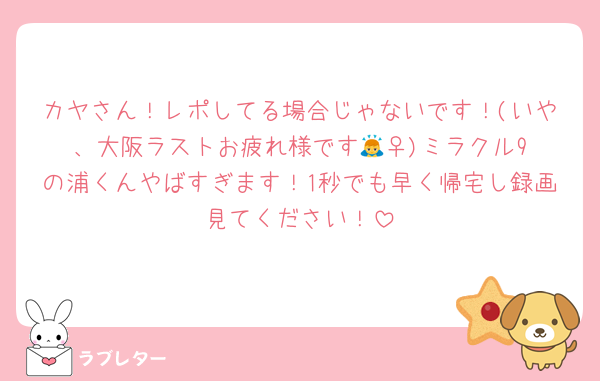 カヤさん！レポしてる場合じゃないです！(いや、大阪ラストお疲れ様です🙇‍♀️)ミラクル9の浦くんやばすぎます！1秒でも早く帰宅し録画見てください！