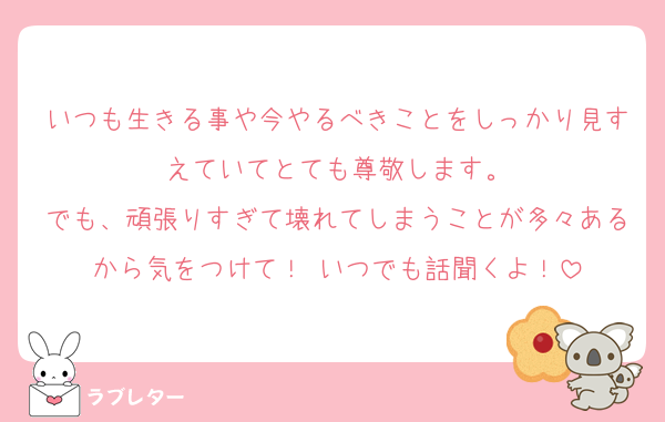 いつも生きる事や今やるべきことをしっかり見すえていてとても尊敬します。
でも、頑張りすぎて壊れてしまうことが多々あるから気をつけて！ いつでも話聞くよ！
