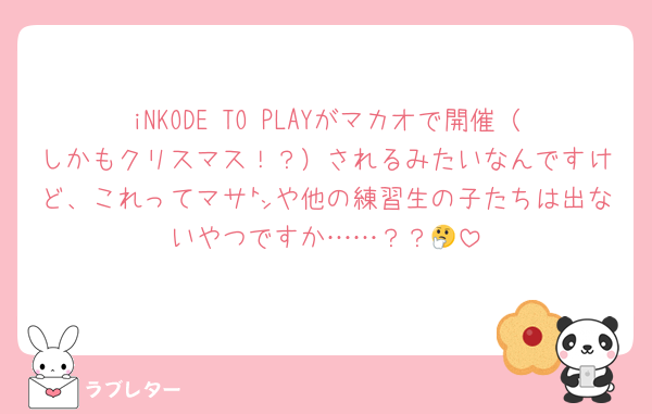 iNKODE TO PLAYがマカオで開催（しかもクリスマス！？）されるみたいなんですけど、これってマサ㌧や他の練習生の子たちは出ないやつですか……？？🤔