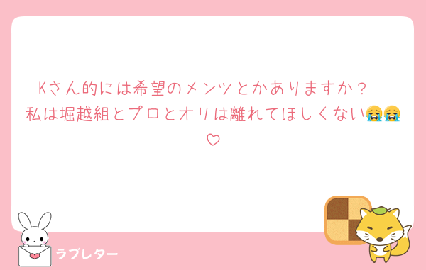 Kさん的には希望のメンツとかありますか？
私は堀越組とプロとオリは離れてほしくない😭😭