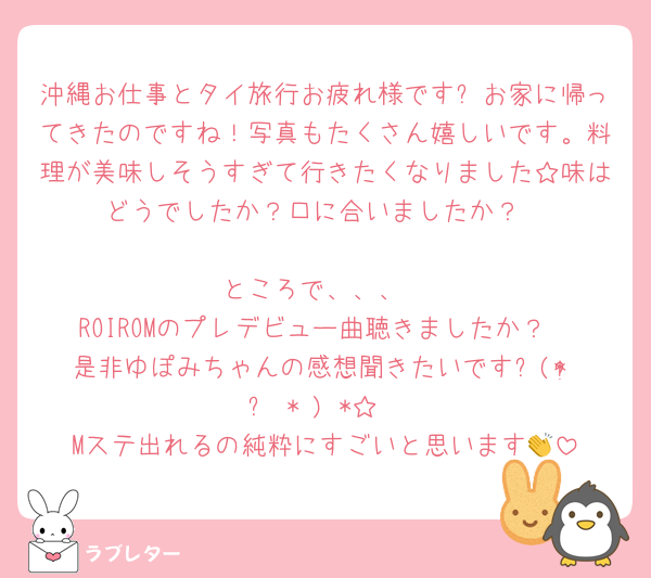 沖縄お仕事とタイ旅行お疲れ様です✨お家に帰ってきたのですね！写真もたくさん嬉しいです。料理が美味しそうすぎて行きたくなりました☆味はどうでしたか？口に合いましたか？

ところで、、、
ROIROMのプレデビュー曲聴きましたか？
是非ゆぽみちゃんの感想聞きたいです⸜(* ॑꒳ˆ* )⋆*☆
Mステ出れるの純粋にすごいと思います👏