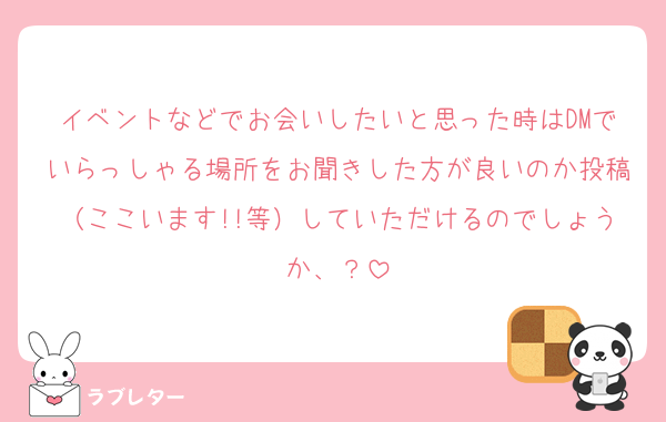 イベントなどでお会いしたいと思った時はDMでいらっしゃる場所をお聞きした方が良いのか投稿（ここいます!!等）していただけるのでしょうか、？