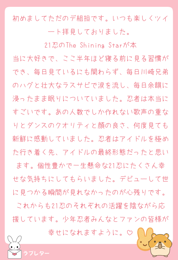 初めましてただのデ組担です。いつも楽しくツイート拝見しておりました。
21忍のThe Shining Starが本当に大好きで、ここ半年ほど寝る前に見る習慣ができ、毎日見ているにも関わらず、毎日川崎兄弟のハグと壮大なラスサビで涙を流し、毎日余韻に浸ったまま眠りについていました。忍者は本当にすごいです。あの人数でしか作れない歌声の重なりとダンスのクオリティと顔の良さ、何度見ても新鮮に感動していました。忍者はアイドルを極めた行き着く先、アイドルの最終形態だったと思います。個性豊かで一生懸命な21忍にたくさん幸せな気持ちにしてもらいました。デビューして世に見つかる瞬間が見れなかったのが心残りです。これからも21忍のそれぞれの活躍を陰ながら応援しています。少年忍者みんなとファンの皆様が幸せになれますように。