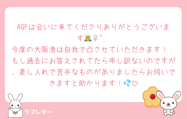 AGFは会いに来てくださりありがとうございます🙇‍♀️"
今度の大阪港は自我で凸させていただきます！
もし過去にお答えされてたら申し訳ないのですが、差し入れで苦手なものがありましたらお伺いできますと助かります！💦