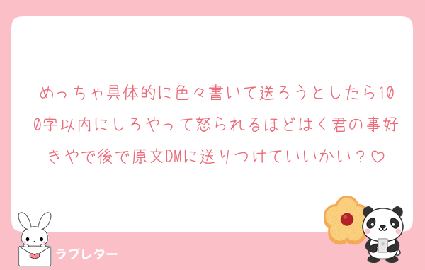 めっちゃ具体的に色々書いて送ろうとしたら100字以内にしろやって怒られるほどはく君の事好きやで後で原文DMに送りつけていいかい？