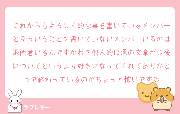 これからもよろしく的な事を書いているメンバーとそういうことを書いていないメンバーいるのは退所者いるんですかね？個人的に湧の文章が今後についてというより好きになってくれてありがとうで終わっているのがちょっと怖いです