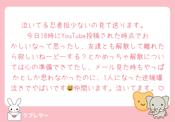 泣いてる忍者担少ないの見て送ります。
今日18時にYouTube投稿された時点でおかしいなって思ったし、友達とも解散して離れたら寂しいねーどーする？とかめっちゃ解散については心の準備できてたし、メール見た時もやっぱかとしか思わなかったのに、1人になった途端爆泣きでやばいです😅仲間います。泣いてます。