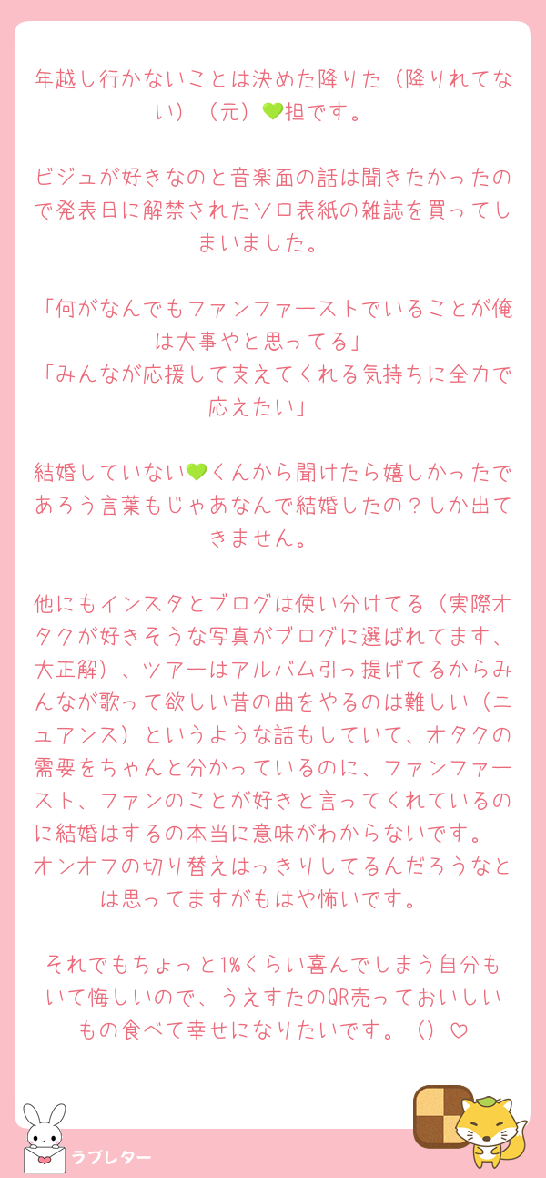 年越し行かないことは決めた降りた（降りれてない）（元）💚担です。

ビジュが好きなのと音楽面の話は聞きたかったので発表日に解禁されたソロ表紙の雑誌を買ってしまいました。

「何がなんでもファンファーストでいることが俺は大事やと思ってる」
「みんなが応援して支えてくれる気持ちに全力で応えたい」

結婚していない💚くんから聞けたら嬉しかったであろう言葉もじゃあなんで結婚したの？しか出てきません。

他にもインスタとブログは使い分けてる（実際オタクが好きそうな写真がブログに選ばれてます、大正解）、ツアーはアルバム引っ提げてるからみんなが歌って欲しい昔の曲をやるのは難しい（ニュアンス）というような話もしていて、オタクの需要をちゃんと分かっているのに、ファンファースト、ファンのことが好きと言ってくれているのに結婚はするの本当に意味がわからないです。
オンオフの切り替えはっきりしてるんだろうなとは思ってますがもはや怖いです。

それでもちょっと1%くらい喜んでしまう自分もいて悔しいので、うえすたのQR売っておいしいもの食べて幸せになりたいです。（）