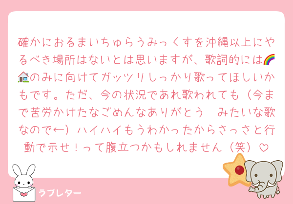 確かにおるまいちゅらうみっくすを沖縄以上にやるべき場所はないとは思いますが、歌詞的には🌈🏠のみに向けてガッツリしっかり歌ってほしいかもです。ただ、今の状況であれ歌われても（今まで苦労かけたなごめんなありがとう〜みたいな歌なので←）ハイハイもうわかったからさっさと行動で示せ！って腹立つかもしれません（笑）