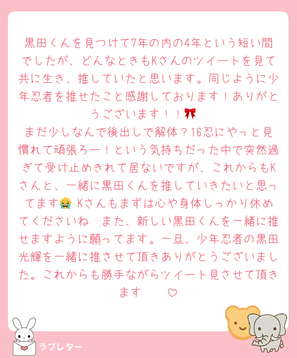 黒田くんを見つけて7年の内の4年という短い間でしたが、どんなときもKさんのツイートを見て共に生き、推していたと思います。同じように少年忍者を推せたこと感謝しております！ありがとうございます！！🎀
まだ少しなんで後出しで解体？16忍にやっと見慣れて頑張ろー！という気持ちだった中で突然過ぎて受け止めきれて居ないですが、これからもKさんと、一緒に黒田くんを推していきたいと思ってます😭♡Kさんもまずは心や身体しっかり休めてくださいね🥹また、新しい黒田くんを一緒に推せますように願ってます。一旦、少年忍者の黒田光輝を一緒に推させて頂きありがとうございました。これからも勝手ながらツイート見させて頂きます🥹🩷