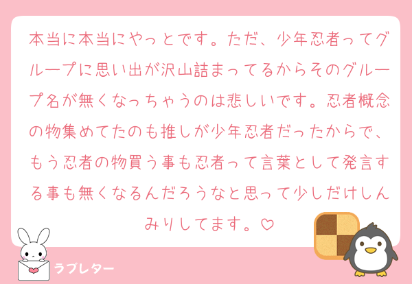 本当に本当にやっとです。ただ、少年忍者ってグループに思い出が沢山詰まってるからそのグループ名が無くなっちゃうのは悲しいです。忍者概念の物集めてたのも推しが少年忍者だったからで、もう忍者の物買う事も忍者って言葉として発言する事も無くなるんだろうなと思って少しだけしんみりしてます。