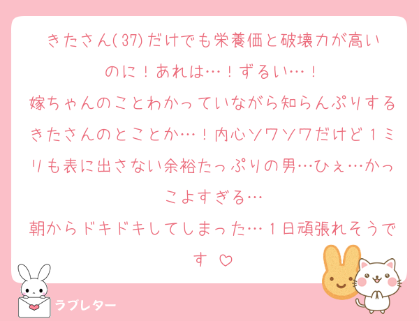 きたさん(37)だけでも栄養価と破壊力が高いのに！あれは…！ずるい…！
嫁ちゃんのことわかっていながら知らんぷりするきたさんのとことか…！内心ソワソワだけど１ミリも表に出さない余裕たっぷりの男…ひぇ…かっこよすぎる…
朝からドキドキしてしまった…１日頑張れそうです♡