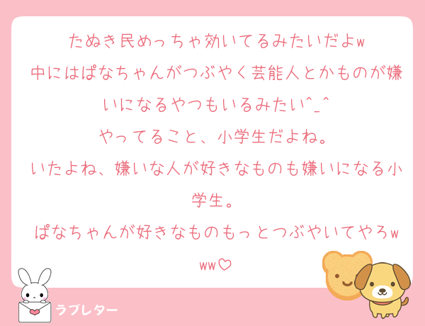 たぬき民めっちゃ効いてるみたいだよw
中にはぱなちゃんがつぶやく芸能人とかものが嫌いになるやつもいるみたい^_^
やってること、小学生だよね。
いたよね、嫌いな人が好きなものも嫌いになる小学生。
ぱなちゃんが好きなものもっとつぶやいてやろwww