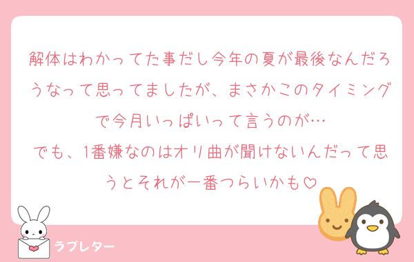 解体はわかってた事だし今年の夏が最後なんだろうなって思ってましたが、まさかこのタイミングで今月いっぱいって言うのが…
でも、1番嫌なのはオリ曲が聞けないんだって思うとそれが一番つらいかも