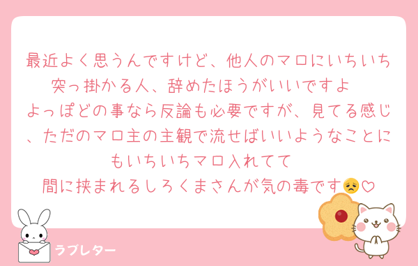 最近よく思うんですけど、他人のマロにいちいち突っ掛かる人、辞めたほうがいいですよ
よっぽどの事なら反論も必要ですが、見てる感じ、ただのマロ主の主観で流せばいいようなことにもいちいちマロ入れてて
間に挟まれるしろくまさんが気の毒です😞