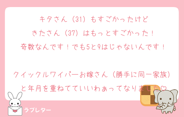 キタさん（31）もすごかったけど
きたさん（37）はもっとすごかった！
奇数なんです！でも5と9はじゃないんです！

クイックルワイパーお嫁さん（勝手に同一家族）と年月を重ねてていいわぁってなりました