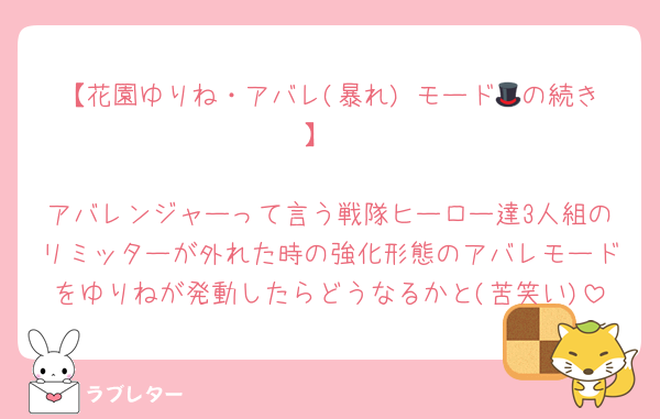 【花園ゆりね・アバレ(暴れ) モード🎩の続き】

アバレンジャーって言う戦隊ヒーロー達3人組のリミッターが外れた時の強化形態のアバレモードをゆりねが発動したらどうなるかと(苦笑い)