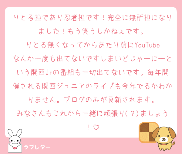 りとる担であり忍者担です！完全に無所担になりました！もう笑うしかねぇです。
りとる無くなってからあたり前にYouTubeなんか一度も出てないですしまいどじゃーにーという関西Jrの番組も一切出てないです。毎年開催される関西ジュニアのライブも今年でるかわかりません。ブログのみが更新されます。
みなさんもこれから一緒に頑張り(？)ましょう！