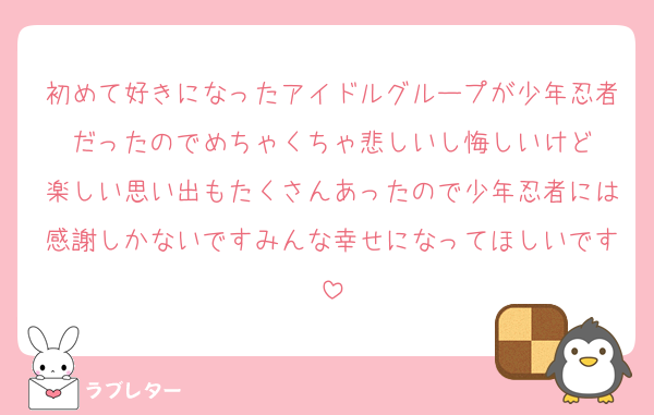 初めて好きになったアイドルグループが少年忍者だったのでめちゃくちゃ悲しいし悔しいけど
楽しい思い出もたくさんあったので少年忍者には感謝しかないですみんな幸せになってほしいです