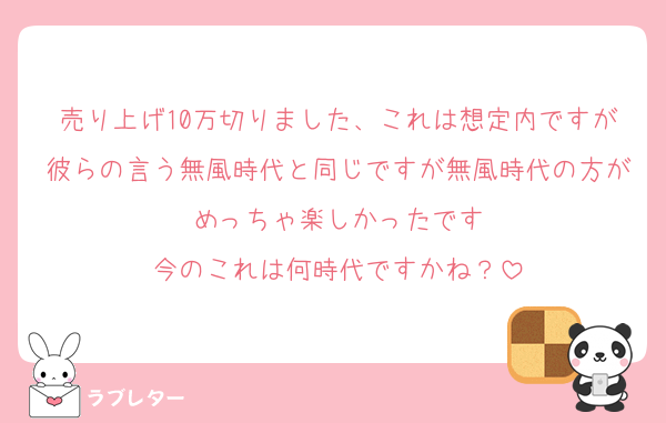 売り上げ10万切りました、これは想定内ですが彼らの言う無風時代と同じですが無風時代の方がめっちゃ楽しかったです
今のこれは何時代ですかね？