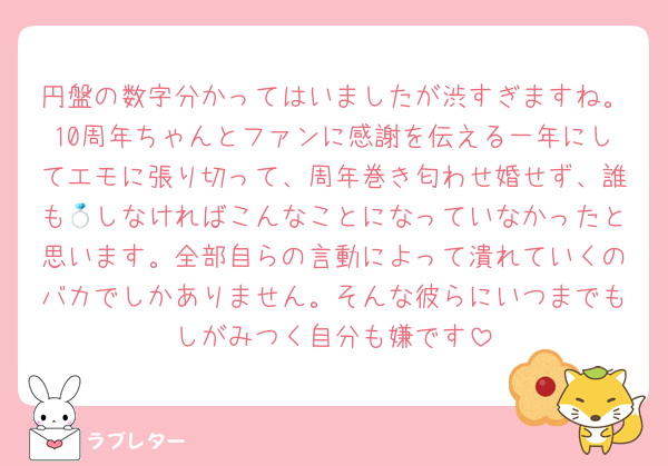 円盤の数字分かってはいましたが渋すぎますね。10周年ちゃんとファンに感謝を伝える一年にしてエモに張り切って、周年巻き匂わせ婚せず、誰も💍しなければこんなことになっていなかったと思います。全部自らの言動によって潰れていくのバカでしかありません。そんな彼らにいつまでもしがみつく自分も嫌です
