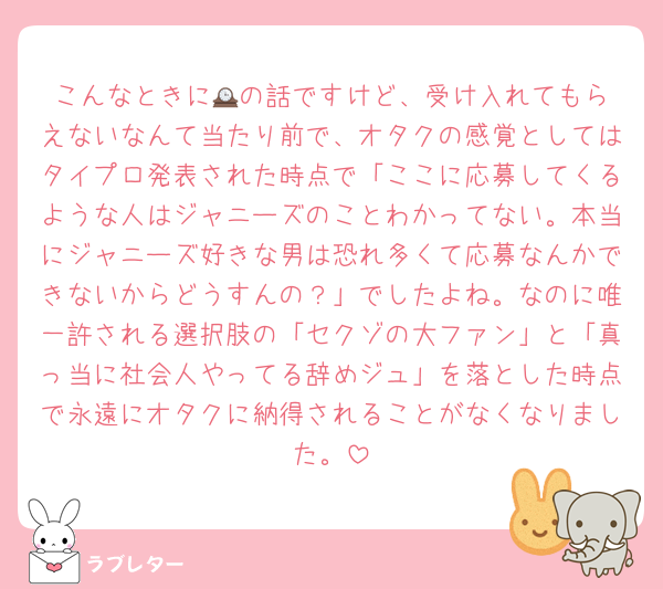 こんなときに🕰️の話ですけど、受け入れてもらえないなんて当たり前で、オタクの感覚としてはタイプロ発表された時点で「ここに応募してくるような人はジャニーズのことわかってない。本当にジャニーズ好きな男は恐れ多くて応募なんかできないからどうすんの？」でしたよね。なのに唯一許される選択肢の「セクゾの大ファン」と「真っ当に社会人やってる辞めジュ」を落とした時点で永遠にオタクに納得されることがなくなりました。