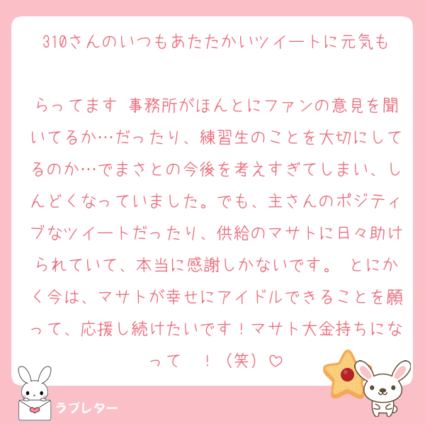 310さんのいつもあたたかいツイートに元気も
らってます 事務所がほんとにファンの意見を聞いてるか…だったり、練習生のことを大切にしてるのか…でまさとの今後を考えすぎてしまい、しんどくなっていました。でも、主さんのポジティブなツイートだったり、供給のマサトに日々助けられていて、本当に感謝しかないです。 とにかく今は、マサトが幸せにアイドルできることを願って、応援し続けたいです！マサト大金持ちになって〜！（笑）