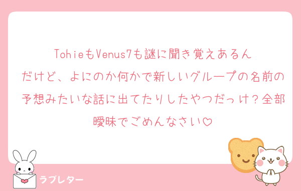 TohieもVenus7も謎に聞き覚えあるんだけど、よにのか何かで新しいグループの名前の予想みたいな話に出てたりしたやつだっけ？全部曖昧でごめんなさい