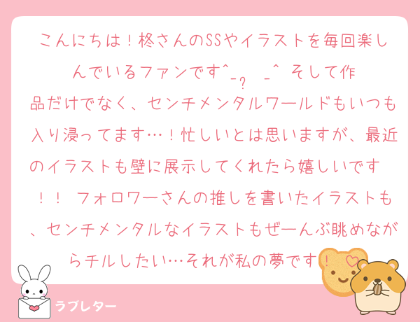 こんにちは！柊さんのSSやイラストを毎回楽しんでいるファンです^_  ̫ _^♡そして作品だけでなく、センチメンタルワールドもいつも入り浸ってます…！忙しいとは思いますが、最近のイラストも壁に展示してくれたら嬉しいです〜！！♡フォロワーさんの推しを書いたイラストも、センチメンタルなイラストもぜーんぶ眺めながらチルしたい…それが私の夢です！♡