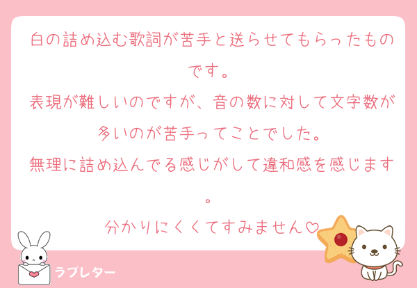 白の詰め込む歌詞が苦手と送らせてもらったものです。
表現が難しいのですが、音の数に対して文字数が多いのが苦手ってことでした。
無理に詰め込んでる感じがして違和感を感じます。
分かりにくくてすみません