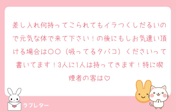 差し入れ何持ってこられてもイラつくしだるいので元気な体で来て下さい！の後にもしお気遣い頂ける場合は〇〇（吸ってるタバコ）くださいって書いてます！3人に1人は持ってきます！特に喫煙者の客は